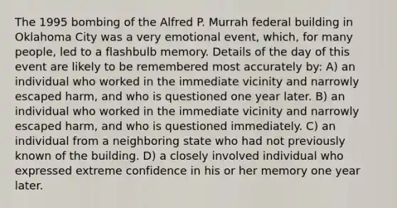 The 1995 bombing of the Alfred P. Murrah federal building in Oklahoma City was a very emotional event, which, for many people, led to a flashbulb memory. Details of the day of this event are likely to be remembered most accurately by: A) an individual who worked in the immediate vicinity and narrowly escaped harm, and who is questioned one year later. B) an individual who worked in the immediate vicinity and narrowly escaped harm, and who is questioned immediately. C) an individual from a neighboring state who had not previously known of the building. D) a closely involved individual who expressed extreme confidence in his or her memory one year later.