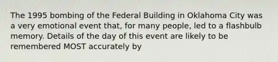 The 1995 bombing of the Federal Building in Oklahoma City was a very emotional event that, for many people, led to a flashbulb memory. Details of the day of this event are likely to be remembered MOST accurately by