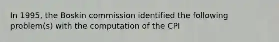 In 1995, the Boskin commission identified the following problem(s) with the computation of the CPI