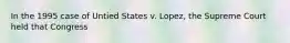 In the 1995 case of Untied States v. Lopez, the Supreme Court held that Congress