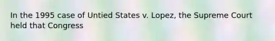 In the 1995 case of Untied States v. Lopez, the Supreme Court held that Congress