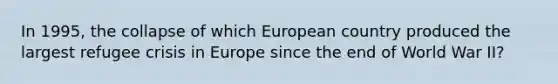 In 1995, the collapse of which European country produced the largest refugee crisis in Europe since the end of World War II?