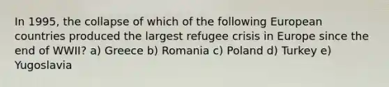 In 1995, the collapse of which of the following European countries produced the largest refugee crisis in Europe since the end of WWII? a) Greece b) Romania c) Poland d) Turkey e) Yugoslavia