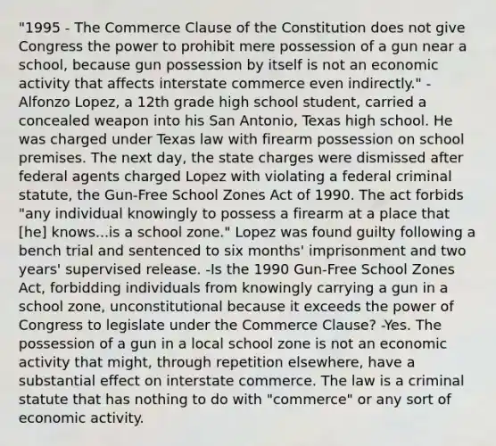 "1995 - The Commerce Clause of the Constitution does not give Congress the power to prohibit mere possession of a gun near a school, because gun possession by itself is not an economic activity that affects interstate commerce even indirectly." -Alfonzo Lopez, a 12th grade high school student, carried a concealed weapon into his San Antonio, Texas high school. He was charged under Texas law with firearm possession on school premises. The next day, the state charges were dismissed after federal agents charged Lopez with violating a federal criminal statute, the Gun-Free School Zones Act of 1990. The act forbids "any individual knowingly to possess a firearm at a place that [he] knows...is a school zone." Lopez was found guilty following a bench trial and sentenced to six months' imprisonment and two years' supervised release. -Is the 1990 Gun-Free School Zones Act, forbidding individuals from knowingly carrying a gun in a school zone, unconstitutional because it exceeds the power of Congress to legislate under the Commerce Clause? -Yes. The possession of a gun in a local school zone is not an economic activity that might, through repetition elsewhere, have a substantial effect on interstate commerce. The law is a criminal statute that has nothing to do with "commerce" or any sort of economic activity.