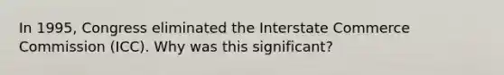 In 1995, Congress eliminated the Interstate Commerce Commission (ICC). Why was this significant?