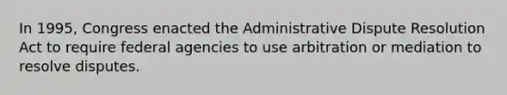 In 1995, Congress enacted the Administrative Dispute Resolution Act to require federal agencies to use arbitration or mediation to resolve disputes.