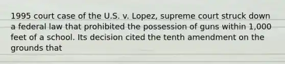 1995 court case of the U.S. v. Lopez, supreme court struck down a federal law that prohibited the possession of guns within 1,000 feet of a school. Its decision cited the tenth amendment on the grounds that