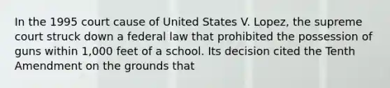 In the 1995 court cause of United States V. Lopez, the supreme court struck down a federal law that prohibited the possession of guns within 1,000 feet of a school. Its decision cited the Tenth Amendment on the grounds that