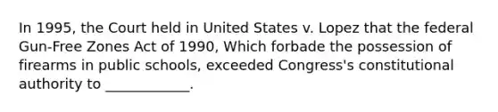 In 1995, the Court held in United States v. Lopez that the federal Gun-Free Zones Act of 1990, Which forbade the possession of firearms in public schools, exceeded Congress's constitutional authority to ____________.