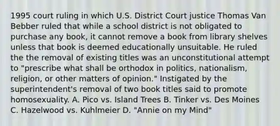 1995 court ruling in which U.S. District Court justice Thomas Van Bebber ruled that while a school district is not obligated to purchase any book, it cannot remove a book from library shelves unless that book is deemed educationally unsuitable. He ruled the the removal of existing titles was an unconstitutional attempt to "prescribe what shall be orthodox in politics, nationalism, religion, or other matters of opinion." Instigated by the superintendent's removal of two book titles said to promote homosexuality. A. Pico vs. Island Trees B. Tinker vs. Des Moines C. Hazelwood vs. Kuhlmeier D. "Annie on my Mind"