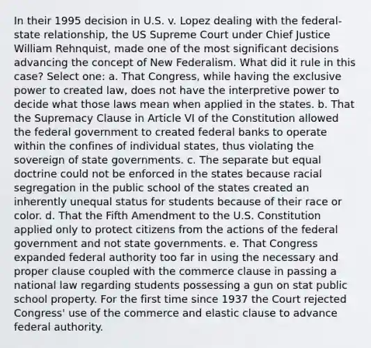 In their 1995 decision in U.S. v. Lopez dealing with the <a href='https://www.questionai.com/knowledge/kHS3ZzumBe-federal-state-relations' class='anchor-knowledge'>federal-state relations</a>hip, the US Supreme Court under Chief Justice William Rehnquist, made one of the most significant decisions advancing the concept of New Federalism. What did it rule in this case? Select one: a. That Congress, while having the exclusive power to created law, does not have the interpretive power to decide what those laws mean when applied in the states. b. That the Supremacy Clause in Article VI of the Constitution allowed the federal government to created federal banks to operate within the confines of individual states, thus violating the sovereign of state governments. c. The separate but equal doctrine could not be enforced in the states because racial segregation in the public school of the states created an inherently unequal status for students because of their race or color. d. That the Fifth Amendment to the U.S. Constitution applied only to protect citizens from the actions of the federal government and not state governments. e. That Congress expanded federal authority too far in using the necessary and proper clause coupled with the commerce clause in passing a national law regarding students possessing a gun on stat public school property. For the first time since 1937 the Court rejected Congress' use of the commerce and elastic clause to advance federal authority.