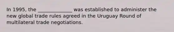 In 1995, the ______________ was established to administer the new global trade rules agreed in the Uruguay Round of multilateral trade negotiations.