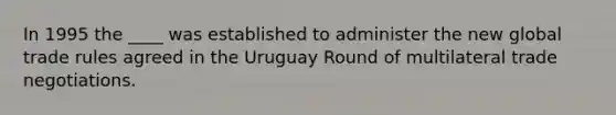 In 1995 the ____ was established to administer the new global trade rules agreed in the Uruguay Round of multilateral trade negotiations.