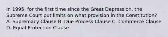 In 1995, for the first time since the <a href='https://www.questionai.com/knowledge/k5xSuWRAxy-great-depression' class='anchor-knowledge'>great depression</a>, the Supreme Court put limits on what provision in the Constitution? A. Supremacy Clause B. Due Process Clause C. Commerce Clause D. Equal Protection Clause