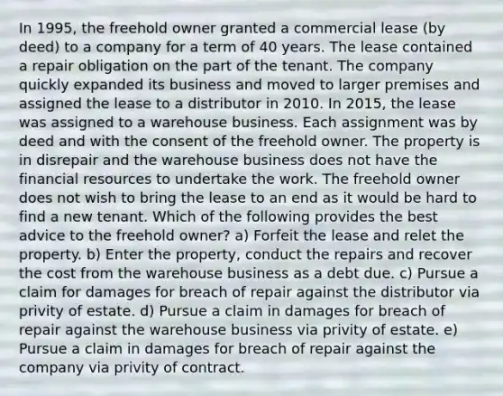 In 1995, the freehold owner granted a commercial lease (by deed) to a company for a term of 40 years. The lease contained a repair obligation on the part of the tenant. The company quickly expanded its business and moved to larger premises and assigned the lease to a distributor in 2010. In 2015, the lease was assigned to a warehouse business. Each assignment was by deed and with the consent of the freehold owner. The property is in disrepair and the warehouse business does not have the financial resources to undertake the work. The freehold owner does not wish to bring the lease to an end as it would be hard to find a new tenant. Which of the following provides the best advice to the freehold owner? a) Forfeit the lease and relet the property. b) Enter the property, conduct the repairs and recover the cost from the warehouse business as a debt due. c) Pursue a claim for damages for breach of repair against the distributor via privity of estate. d) Pursue a claim in damages for breach of repair against the warehouse business via privity of estate. e) Pursue a claim in damages for breach of repair against the company via privity of contract.