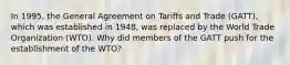 In 1995, the General Agreement on Tariffs and Trade (GATT), which was established in 1948, was replaced by the World Trade Organization (WTO). Why did members of the GATT push for the establishment of the WTO?