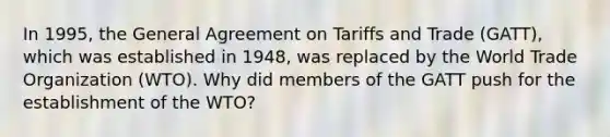 In 1995, the General Agreement on Tariffs and Trade (GATT), which was established in 1948, was replaced by the World Trade Organization (WTO). Why did members of the GATT push for the establishment of the WTO?