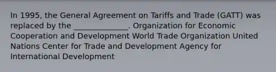 In 1995, the General Agreement on Tariffs and Trade (GATT) was replaced by the ______________. Organization for Economic Cooperation and Development World Trade Organization United Nations Center for Trade and Development Agency for International Development