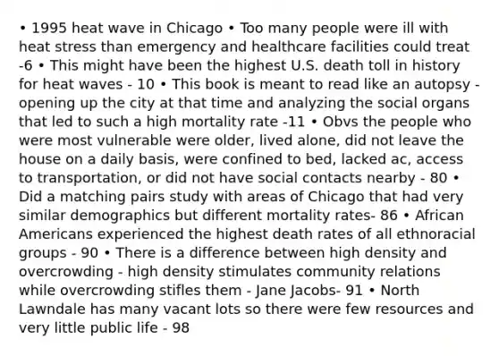 • 1995 heat wave in Chicago • Too many people were ill with heat stress than emergency and healthcare facilities could treat -6 • This might have been the highest U.S. death toll in history for heat waves - 10 • This book is meant to read like an autopsy - opening up the city at that time and analyzing the social organs that led to such a high mortality rate -11 • Obvs the people who were most vulnerable were older, lived alone, did not leave the house on a daily basis, were confined to bed, lacked ac, access to transportation, or did not have social contacts nearby - 80 • Did a matching pairs study with areas of Chicago that had very similar demographics but different mortality rates- 86 • <a href='https://www.questionai.com/knowledge/kktT1tbvGH-african-americans' class='anchor-knowledge'>african americans</a> experienced the highest death rates of all ethnoracial groups - 90 • There is a difference between high density and overcrowding - high density stimulates community relations while overcrowding stifles them - Jane Jacobs- 91 • North Lawndale has many vacant lots so there were few resources and very little public life - 98