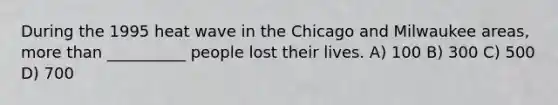 During the 1995 heat wave in the Chicago and Milwaukee areas, more than __________ people lost their lives. A) 100 B) 300 C) 500 D) 700