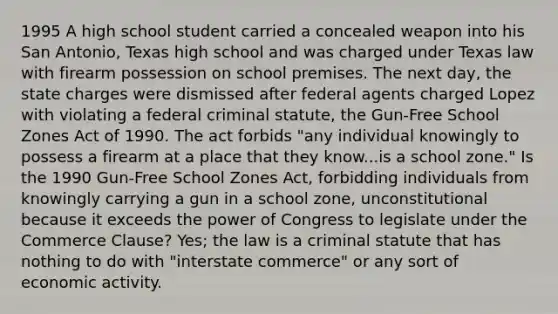 1995 A high school student carried a concealed weapon into his San Antonio, Texas high school and was charged under Texas law with firearm possession on school premises. The next day, the state charges were dismissed after federal agents charged Lopez with violating a federal criminal statute, the Gun-Free School Zones Act of 1990. The act forbids "any individual knowingly to possess a firearm at a place that they know...is a school zone." Is the 1990 Gun-Free School Zones Act, forbidding individuals from knowingly carrying a gun in a school zone, unconstitutional because it exceeds the power of Congress to legislate under the Commerce Clause? Yes; the law is a criminal statute that has nothing to do with "interstate commerce" or any sort of economic activity.