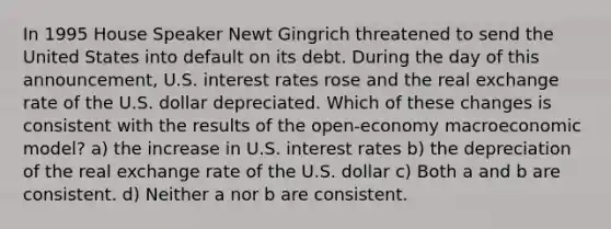 In 1995 House Speaker Newt Gingrich threatened to send the United States into default on its debt. During the day of this announcement, U.S. interest rates rose and the real exchange rate of the U.S. dollar depreciated. Which of these changes is consistent with the results of the open-economy macroeconomic model? a) the increase in U.S. interest rates b) the depreciation of the real exchange rate of the U.S. dollar c) Both a and b are consistent. d) Neither a nor b are consistent.