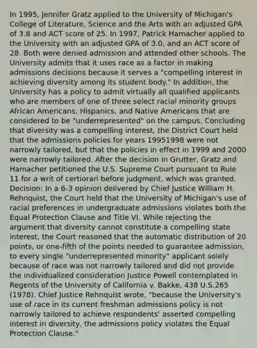 In 1995, Jennifer Gratz applied to the University of Michigan's College of Literature, Science and the Arts with an adjusted GPA of 3.8 and ACT score of 25. In 1997, Patrick Hamacher applied to the University with an adjusted GPA of 3.0, and an ACT score of 28. Both were denied admission and attended other schools. The University admits that it uses race as a factor in making admissions decisions because it serves a "compelling interest in achieving diversity among its student body." In addition, the University has a policy to admit virtually all qualified applicants who are members of one of three select racial minority groups African Americans, Hispanics, and Native Americans that are considered to be "underrepresented" on the campus. Concluding that diversity was a compelling interest, the District Court held that the admissions policies for years 19951998 were not narrowly tailored, but that the policies in effect in 1999 and 2000 were narrowly tailored. After the decision in Grutter, Gratz and Hamacher petitioned the U.S. Supreme Court pursuant to Rule 11 for a writ of certiorari before judgment, which was granted. Decision: In a 6-3 opinion delivered by Chief Justice William H. Rehnquist, the Court held that the University of Michigan's use of racial preferences in undergraduate admissions violates both the Equal Protection Clause and Title VI. While rejecting the argument that diversity cannot constitute a compelling state interest, the Court reasoned that the automatic distribution of 20 points, or one-fifth of the points needed to guarantee admission, to every single "underrepresented minority" applicant solely because of race was not narrowly tailored and did not provide the individualized consideration Justice Powell contemplated in Regents of the University of California v. Bakke, 438 U.S.265 (1978). Chief Justice Rehnquist wrote, "because the University's use of race in its current freshman admissions policy is not narrowly tailored to achieve respondents' asserted compelling interest in diversity, the admissions policy violates the Equal Protection Clause."