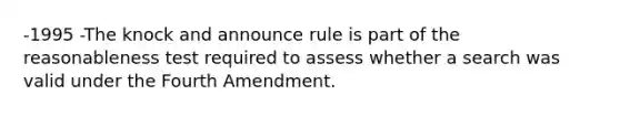 -1995 -The knock and announce rule is part of the reasonableness test required to assess whether a search was valid under the Fourth Amendment.