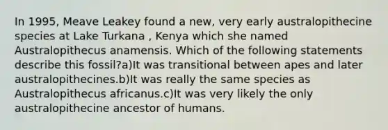 In 1995, Meave Leakey found a new, very early australopithecine species at Lake Turkana , Kenya which she named Australopithecus anamensis. Which of the following statements describe this fossil?a)It was transitional between apes and later australopithecines.b)It was really the same species as Australopithecus africanus.c)It was very likely the only australopithecine ancestor of humans.