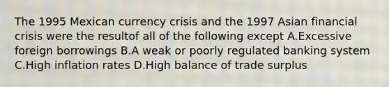 The 1995 Mexican currency crisis and the 1997 Asian financial crisis were the resultof all of the following except A.Excessive foreign borrowings B.A weak or poorly regulated banking system C.High inflation rates D.High balance of trade surplus