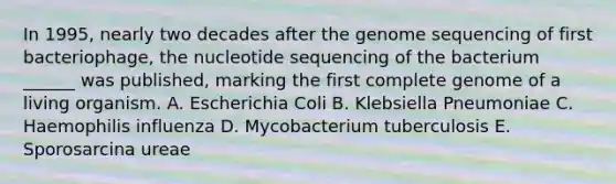 In 1995, nearly two decades after the genome sequencing of first bacteriophage, the nucleotide sequencing of the bacterium ______ was published, marking the first complete genome of a living organism. A. Escherichia Coli B. Klebsiella Pneumoniae C. Haemophilis influenza D. Mycobacterium tuberculosis E. Sporosarcina ureae