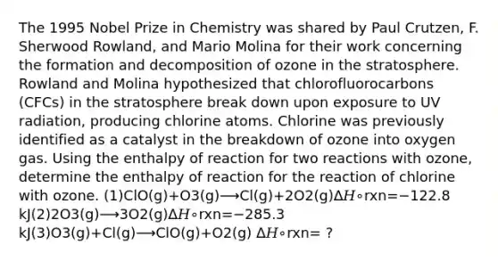 The 1995 Nobel Prize in Chemistry was shared by Paul Crutzen, F. Sherwood Rowland, and Mario Molina for their work concerning the formation and decomposition of ozone in the stratosphere. Rowland and Molina hypothesized that chlorofluorocarbons (CFCs) in the stratosphere break down upon exposure to UV radiation, producing chlorine atoms. Chlorine was previously identified as a catalyst in the breakdown of ozone into oxygen gas. Using the enthalpy of reaction for two reactions with ozone, determine the enthalpy of reaction for the reaction of chlorine with ozone. (1)ClO(g)+O3(g)⟶Cl(g)+2O2(g)Δ𝐻∘rxn=−122.8 kJ(2)2O3(g)⟶3O2(g)Δ𝐻∘rxn=−285.3 kJ(3)O3(g)+Cl(g)⟶ClO(g)+O2(g) Δ𝐻∘rxn= ?