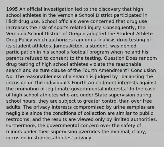 1995 An official investigation led to the discovery that high school athletes in the Vernonia School District participated in illicit drug use. School officials were concerned that drug use increases the risk of sports-related injury. Consequently, the Vernonia School District of Oregon adopted the Student Athlete Drug Policy which authorizes random urinalysis drug testing of its student athletes. James Acton, a student, was denied participation in his school's football program when he and his parents refused to consent to the testing. Question Does random drug testing of high school athletes violate the reasonable search and seizure clause of the Fourth Amendment? Conclusion No. The reasonableness of a search is judged by "balancing the intrusion on the individual's Fourth Amendment interests against the promotion of legitimate governmental interests." In the case of high school athletes who are under State supervision during school hours, they are subject to greater control than over free adults. The privacy interests compromised by urine samples are negligible since the conditions of collection are similar to public restrooms, and the results are viewed only by limited authorities. Furthermore, the governmental concern over the safety of minors under their supervision overrides the minimal, if any, intrusion in student-athletes' privacy.