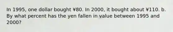 In 1995, one dollar bought ¥80. In 2000, it bought about ¥110. b. By what percent has the yen fallen in value between 1995 and 2000?