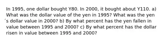 In 1995, one dollar bought Y80. In 2000, it bought about Y110. a) What was the dollar value of the yen in 1995? What was the yen ́s dollar value in 2000? b) By what percent has the yen fallen in value between 1995 and 2000? c) By what percent has the dollar risen in value between 1995 and 2000?