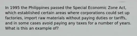 In 1995 the Philippines passed the Special Economic Zone Act, which established certain areas where corporations could set up factories, import raw materials without paying duties or tariffs, and in some cases avoid paying any taxes for a number of years. What is this an example of?