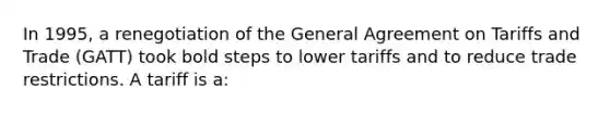 In 1995, a renegotiation of the General Agreement on Tariffs and Trade (GATT) took bold steps to lower tariffs and to reduce trade restrictions. A tariff is a: