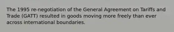 The 1995 re-negotiation of the General Agreement on Tariffs and Trade (GATT) resulted in goods moving more freely than ever across international boundaries.