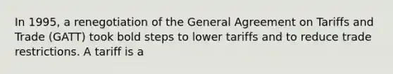 In 1995, a renegotiation of the General Agreement on Tariffs and Trade (GATT) took bold steps to lower tariffs and to reduce trade restrictions. A tariff is a