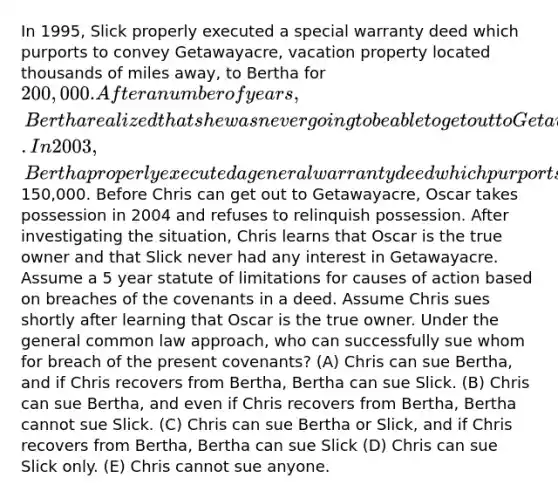 In 1995, Slick properly executed a special warranty deed which purports to convey Getawayacre, vacation property located thousands of miles away, to Bertha for 200,000. After a number of years, Bertha realized that she was never going to be able to get out to Getawayacre. In 2003, Bertha properly executed a general warranty deed which purports to convey Getawayacre to Chris for150,000. Before Chris can get out to Getawayacre, Oscar takes possession in 2004 and refuses to relinquish possession. After investigating the situation, Chris learns that Oscar is the true owner and that Slick never had any interest in Getawayacre. Assume a 5 year statute of limitations for causes of action based on breaches of the covenants in a deed. Assume Chris sues shortly after learning that Oscar is the true owner. Under the general common law approach, who can successfully sue whom for breach of the present covenants? (A) Chris can sue Bertha, and if Chris recovers from Bertha, Bertha can sue Slick. (B) Chris can sue Bertha, and even if Chris recovers from Bertha, Bertha cannot sue Slick. (C) Chris can sue Bertha or Slick, and if Chris recovers from Bertha, Bertha can sue Slick (D) Chris can sue Slick only. (E) Chris cannot sue anyone.