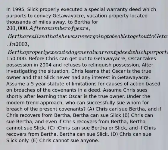 In 1995, Slick properly executed a special warranty deed which purports to convey Getawayacre, vacation property located thousands of miles away, to Bertha for 200,000. After a number of years, Bertha realized that she was never going to be able to get out to Getawayacre. In 2003, Bertha properly executed a general warranty deed which purports to convey Getawayacre to Chris for150,000. Before Chris can get out to Getawayacre, Oscar takes possession in 2004 and refuses to relinquish possession. After investigating the situation, Chris learns that Oscar is the true owner and that Slick never had any interest in Getawayacre. Assume a 5 year statute of limitations for causes of action based on breaches of the covenants in a deed. Assume Chris sues shortly after learning that Oscar is the true owner. Under the modern trend approach, who can successfully sue whom for breach of the present covenants? (A) Chris can sue Bertha, and if Chris recovers from Bertha, Bertha can sue Slick (B) Chris can sue Bertha, and even if Chris recovers from Bertha, Bertha cannot sue Slick. (C) ;Chris can sue Bertha or Slick, and if Chris recovers from Bertha, Bertha can sue Slick. (D) Chris can sue Slick only. (E) Chris cannot sue anyone.