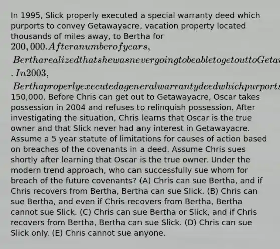 In 1995, Slick properly executed a special warranty deed which purports to convey Getawayacre, vacation property located thousands of miles away, to Bertha for 200,000. After a number of years, Bertha realized that she was never going to be able to get out to Getawayacre. In 2003, Bertha properly executed a general warranty deed which purports to convey Getawayacre to Chris for150,000. Before Chris can get out to Getawayacre, Oscar takes possession in 2004 and refuses to relinquish possession. After investigating the situation, Chris learns that Oscar is the true owner and that Slick never had any interest in Getawayacre. Assume a 5 year statute of limitations for causes of action based on breaches of the covenants in a deed. Assume Chris sues shortly after learning that Oscar is the true owner. Under the modern trend approach, who can successfully sue whom for breach of the future covenants? (A) Chris can sue Bertha, and if Chris recovers from Bertha, Bertha can sue Slick. (B) Chris can sue Bertha, and even if Chris recovers from Bertha, Bertha cannot sue Slick. (C) Chris can sue Bertha or Slick, and if Chris recovers from Bertha, Bertha can sue Slick. (D) Chris can sue Slick only. (E) Chris cannot sue anyone.