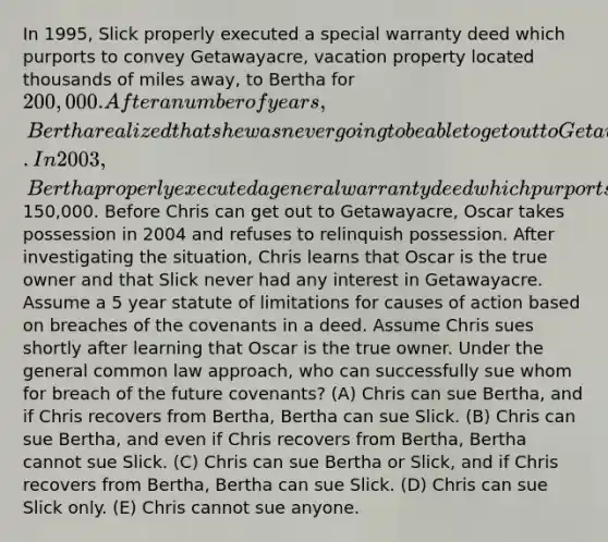 In 1995, Slick properly executed a special warranty deed which purports to convey Getawayacre, vacation property located thousands of miles away, to Bertha for 200,000. After a number of years, Bertha realized that she was never going to be able to get out to Getawayacre. In 2003, Bertha properly executed a general warranty deed which purports to convey Getawayacre to Chris for150,000. Before Chris can get out to Getawayacre, Oscar takes possession in 2004 and refuses to relinquish possession. After investigating the situation, Chris learns that Oscar is the true owner and that Slick never had any interest in Getawayacre. Assume a 5 year statute of limitations for causes of action based on breaches of the covenants in a deed. Assume Chris sues shortly after learning that Oscar is the true owner. Under the general common law approach, who can successfully sue whom for breach of the future covenants? (A) Chris can sue Bertha, and if Chris recovers from Bertha, Bertha can sue Slick. (B) Chris can sue Bertha, and even if Chris recovers from Bertha, Bertha cannot sue Slick. (C) Chris can sue Bertha or Slick, and if Chris recovers from Bertha, Bertha can sue Slick. (D) Chris can sue Slick only. (E) Chris cannot sue anyone.