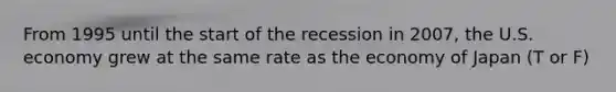 From 1995 until the start of the recession in 2007, the U.S. economy grew at the same rate as the economy of Japan (T or F)