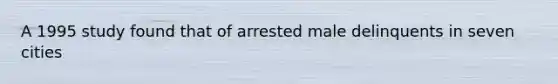 A 1995 study found that of arrested male delinquents in seven cities