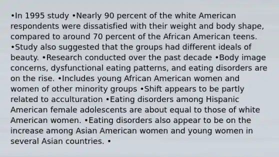 •In 1995 study •Nearly 90 percent of the white American respondents were dissatisfied with their weight and body shape, compared to around 70 percent of the African American teens. •Study also suggested that the groups had different ideals of beauty. •Research conducted over the past decade •Body image concerns, dysfunctional eating patterns, and eating disorders are on the rise. •Includes young African American women and women of other minority groups •Shift appears to be partly related to acculturation •Eating disorders among Hispanic American female adolescents are about equal to those of white American women. •Eating disorders also appear to be on the increase among Asian American women and young women in several Asian countries. •