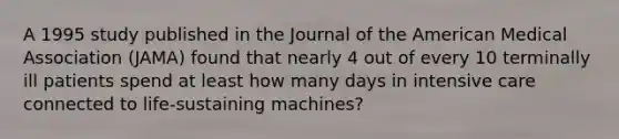 A 1995 study published in the Journal of the American Medical Association (JAMA) found that nearly 4 out of every 10 terminally ill patients spend at least how many days in intensive care connected to life-sustaining machines?