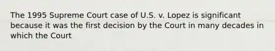 The 1995 Supreme Court case of U.S. v. Lopez is significant because it was the first decision by the Court in many decades in which the Court