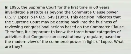 In 1995, the Supreme Court for the first time in 60 years invalidated a statute as beyond the Commerce Clause power. U.S. v. Lopez, 514 U.S. 549 (1995). This decision indicates that the Supreme Court may be getting back into the business of reviewing congressional actions based on the Commerce Clause. Therefore, it's important to know the three broad categories of activities that Congress can constitutionally regulate, based on the modern view of the commerce power in light of Lopez. What are they?