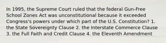 In 1995, the Supreme Court ruled that the federal Gun-Free School Zones Act was unconstitutional because it exceeded Congress's powers under which part of the U.S. Constitution? 1. the State Sovereignty Clause 2. the Interstate Commerce Clause 3. the Full Faith and Credit Clause 4. the Eleventh Amendment